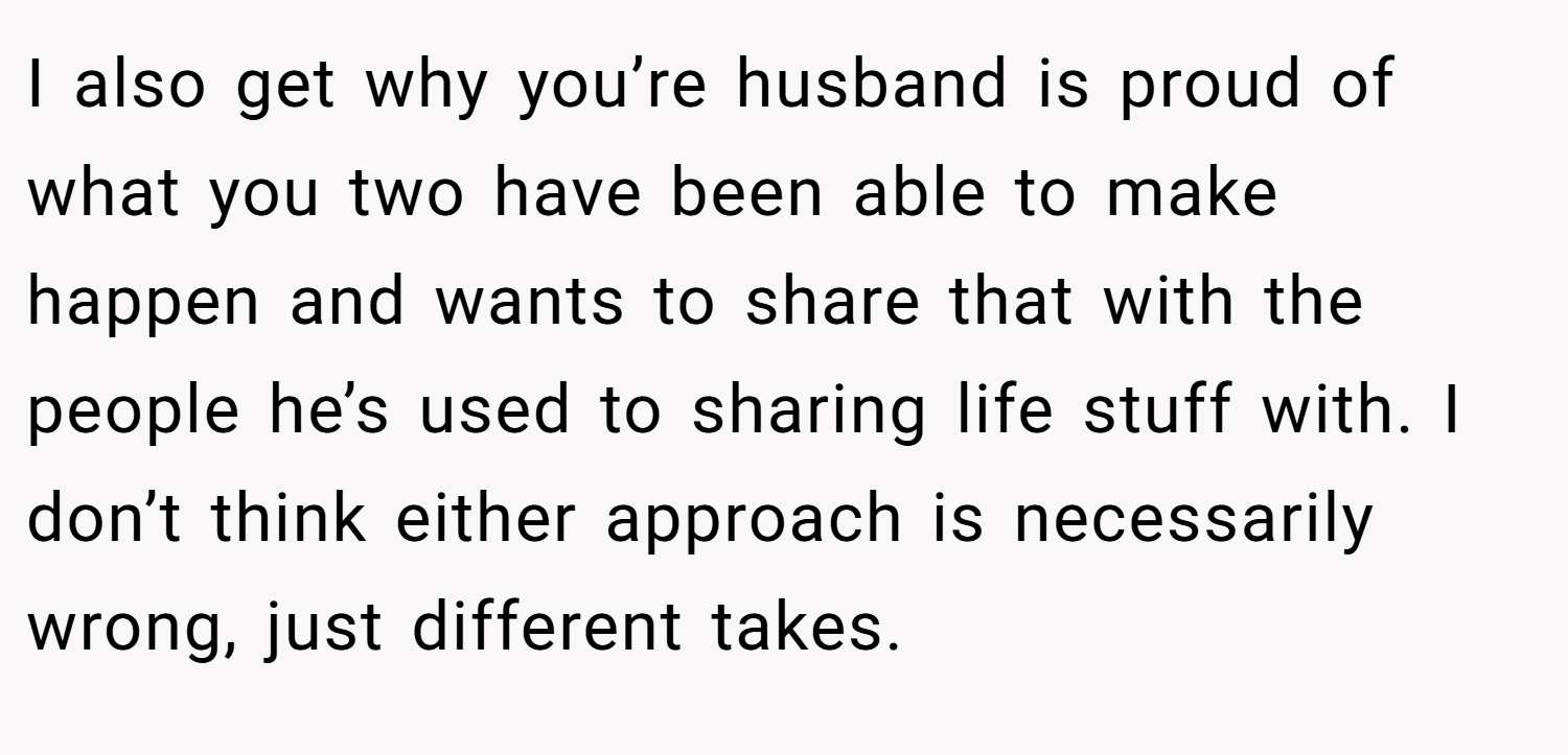 I also get why you’re husband is proud of what you two have been able to make happen and wants to share that with the people he’s used to sharing life stuff with. I don’t think either approach is necessarily wrong, just different takes.
