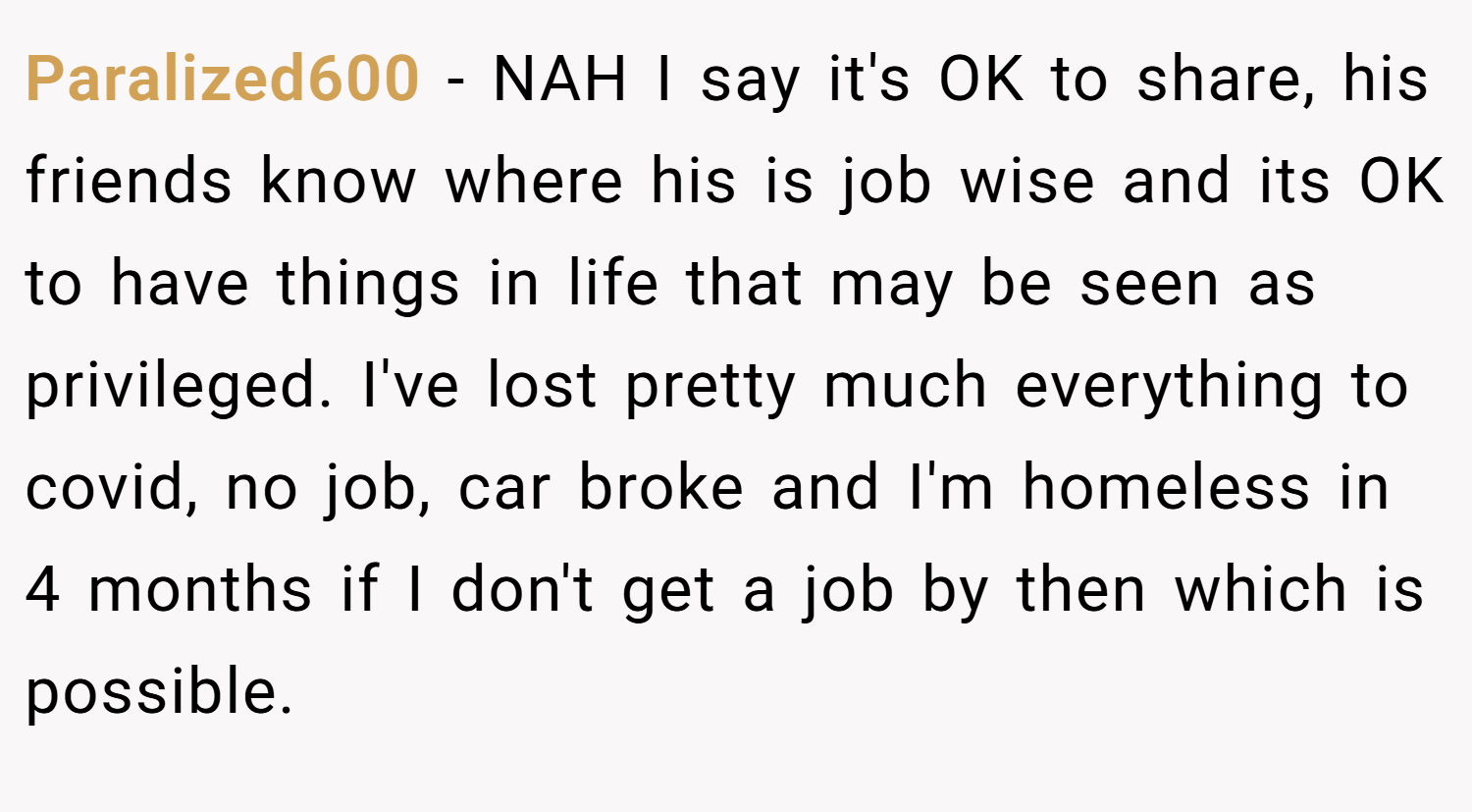 Paralized600 − NAH I say it's OK to share, his friends know where his is job wise and its OK to have things in life that may be seen as privileged. I've lost pretty much everything to covid, no job, car broke and I'm homeless in 4 months if I don't get a job by then which is possible.