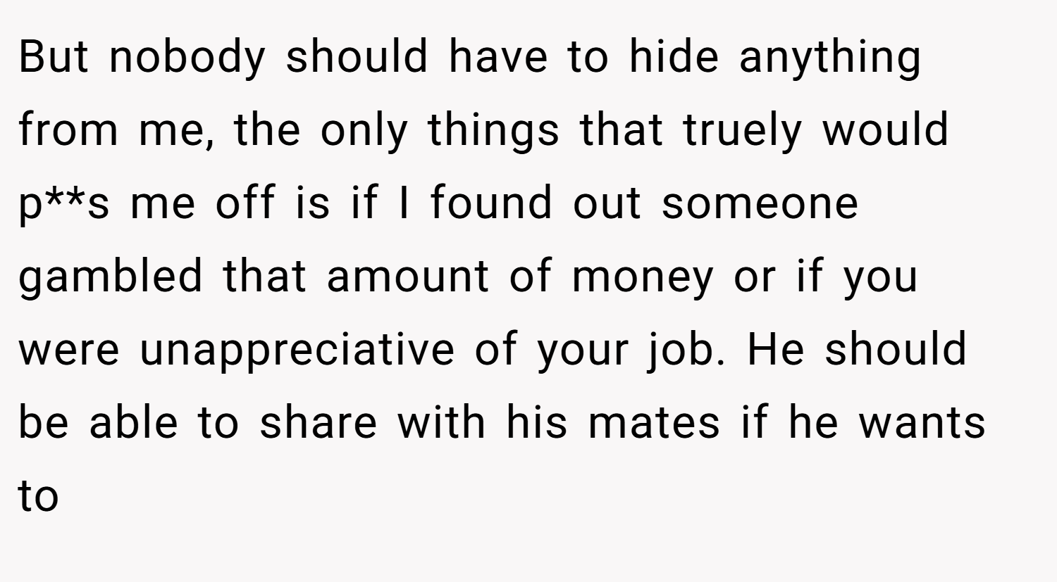 But nobody should have to hide anything from me, the only things that truely would p**s me off is if I found out someone gambled that amount of money or if you were unappreciative of your job. He should be able to share with his mates if he wants to