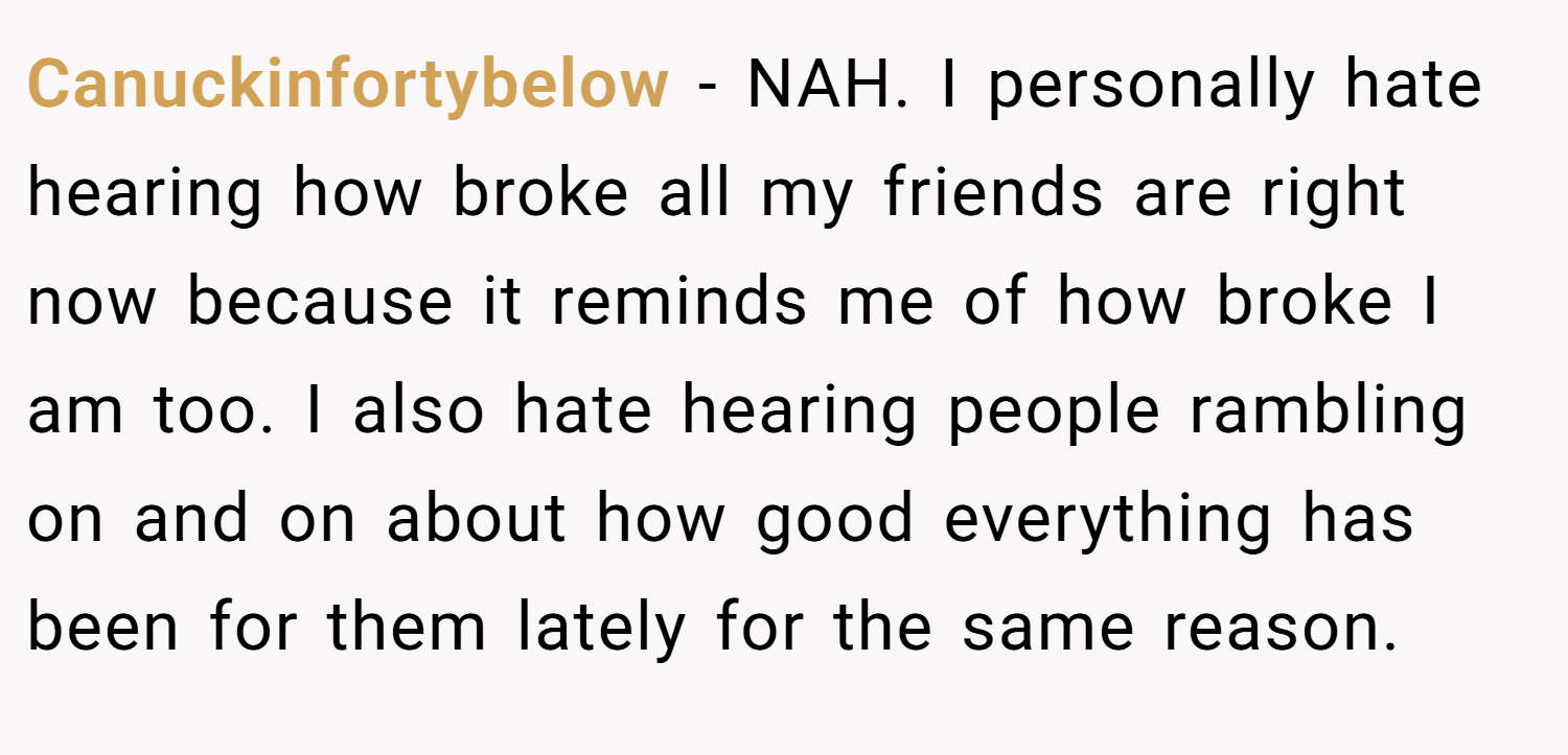 Canuckinfortybelow − NAH. I personally hate hearing how broke all my friends are right now because it reminds me of how broke I am too. I also hate hearing people rambling on and on about how good everything has been for them lately for the same reason.