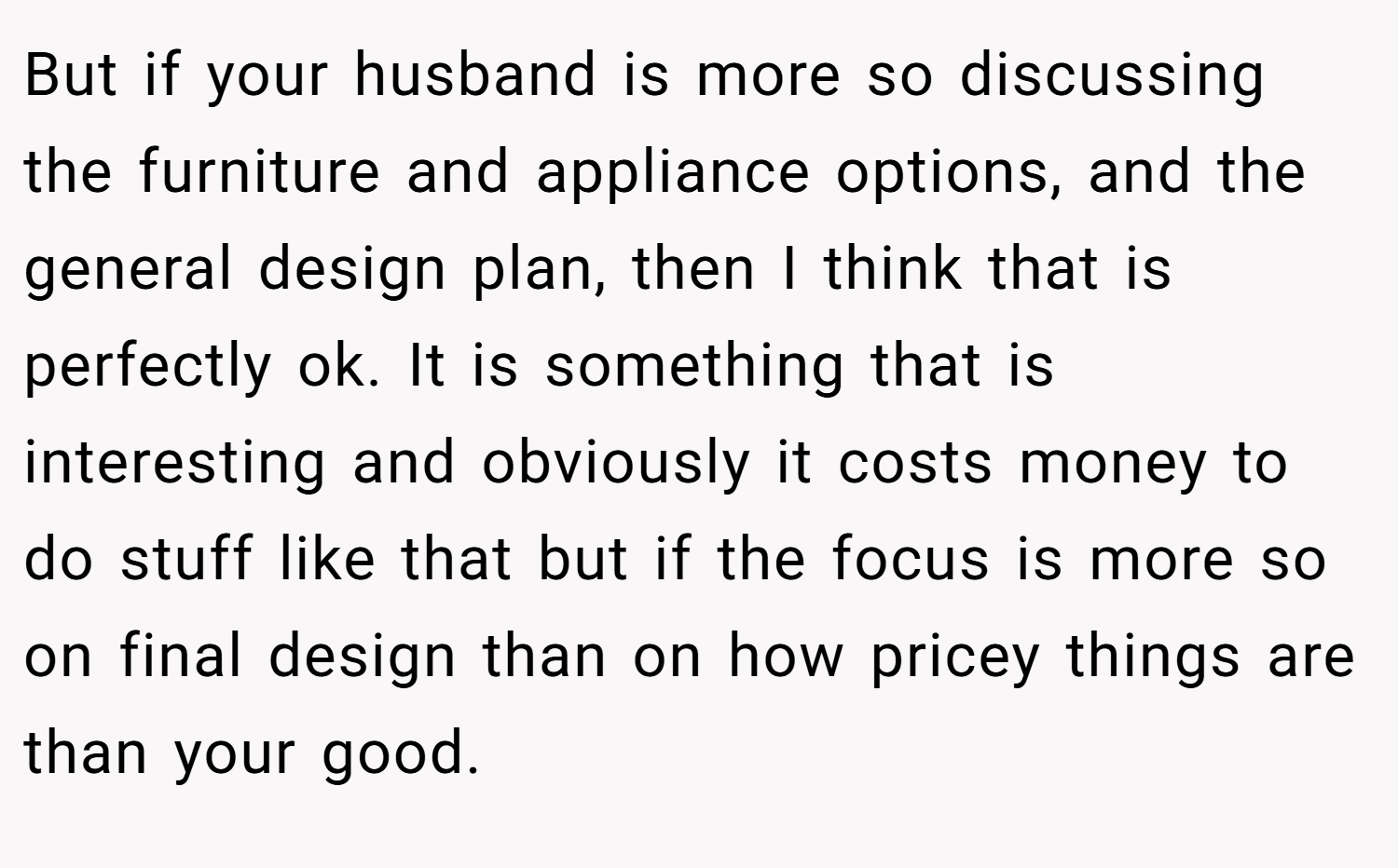 But if your husband is more so discussing the furniture and appliance options, and the general design plan, then I think that is perfectly ok. It is something that is interesting and obviously it costs money to do stuff like that but if the focus is more so on final design than on how pricey things are than your good.