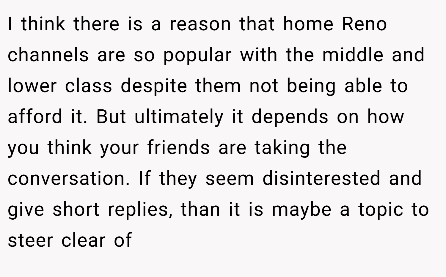 I think there is a reason that home Reno channels are so popular with the middle and lower class despite them not being able to afford it. But ultimately it depends on how you think your friends are taking the conversation. If they seem disinterested and give short replies, than it is maybe a topic to steer clear of