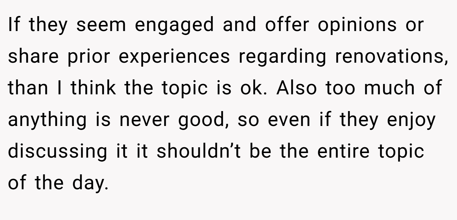 If they seem engaged and offer opinions or share prior experiences regarding renovations, than I think the topic is ok. Also too much of anything is never good, so even if they enjoy discussing it it shouldn’t be the entire topic of the day.