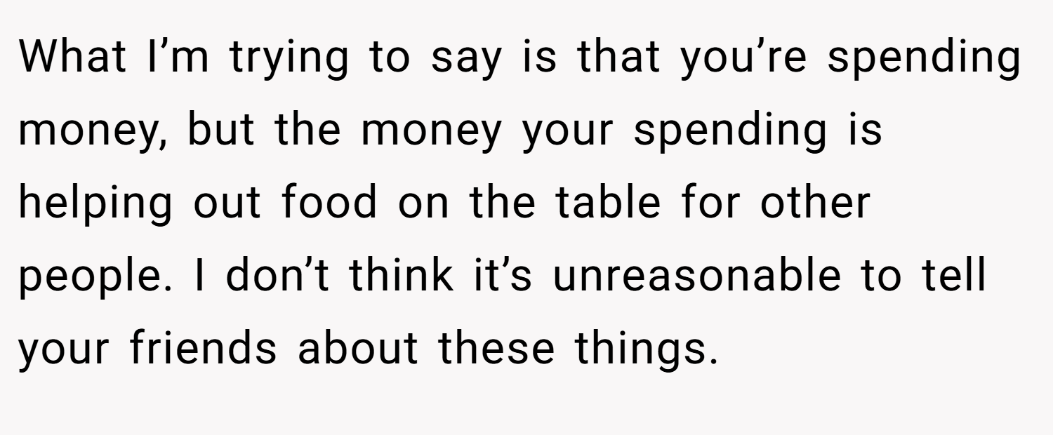 What I’m trying to say is that you’re spending money, but the money your spending is helping out food on the table for other people. I don’t think it’s unreasonable to tell your friends about these things.