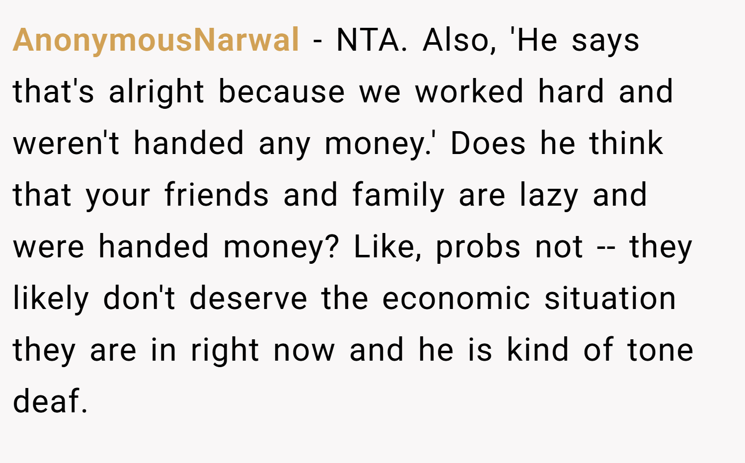AnonymousNarwal − NTA. Also, 'He says that's alright because we worked hard and weren't handed any money.' Does he think that your friends and family are lazy and were handed money? Like, probs not -- they likely don't deserve the economic situation they are in right now and he is kind of tone deaf.