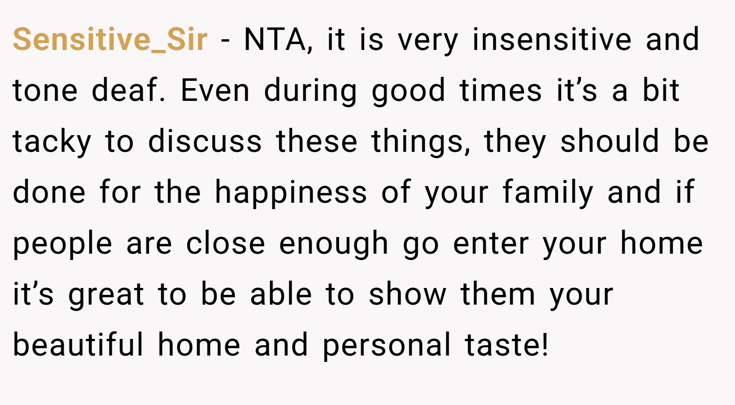Sensitive_Sir − NTA, it is very insensitive and tone deaf. Even during good times it’s a bit tacky to discuss these things, they should be done for the happiness of your family and if people are close enough go enter your home it’s great to be able to show them your beautiful home and personal taste!