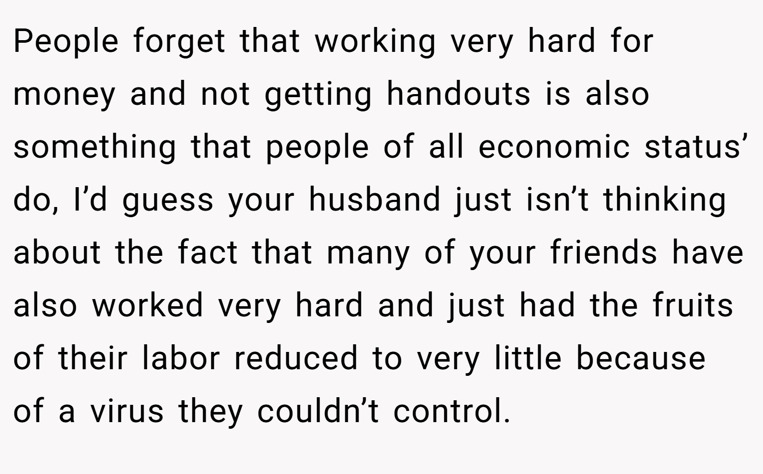 People forget that working very hard for money and not getting handouts is also something that people of all economic status’ do, I’d guess your husband just isn’t thinking about the fact that many of your friends have also worked very hard and just had the fruits of their labor reduced to very little because of a virus they couldn’t control.