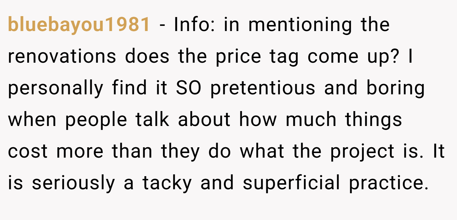 bluebayou1981 − Info: in mentioning the renovations does the price tag come up? I personally find it SO pretentious and boring when people talk about how much things cost more than they do what the project is. It is seriously a tacky and superficial practice.