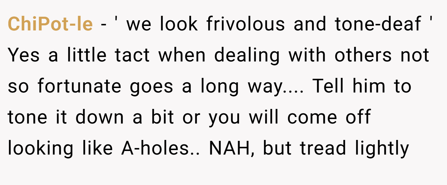 ChiPot-le − ' we look frivolous and tone-deaf ' Yes a little tact when dealing with others not so fortunate goes a long way.... Tell him to tone it down a bit or you will come off looking like A-holes.. NAH, but tread lightly