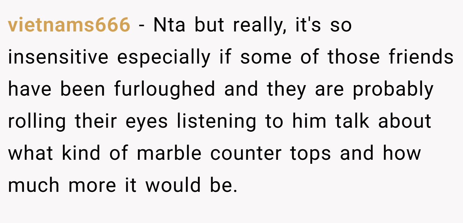 vietnams666 − Nta but really, it's so insensitive especially if some of those friends have been furloughed and they are probably rolling their eyes listening to him talk about what kind of marble counter tops and how much more it would be.