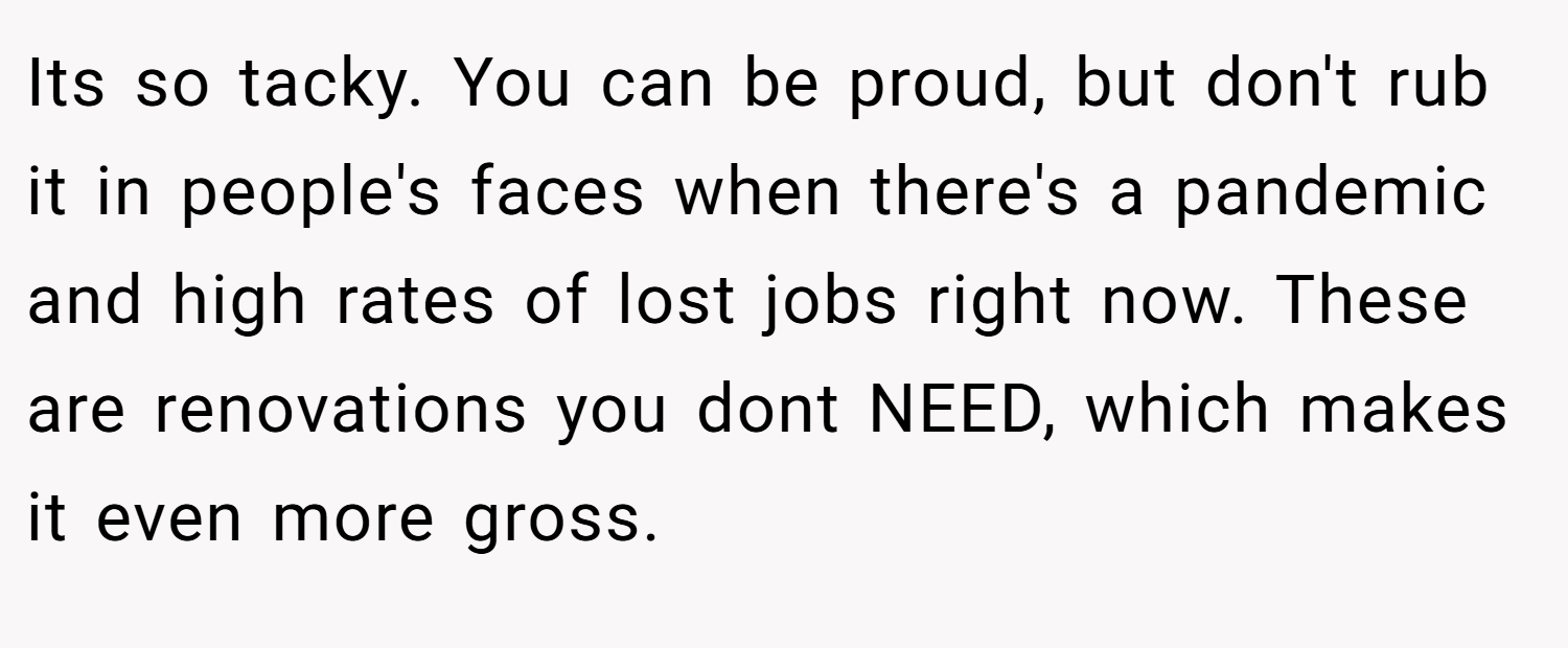 Its so tacky. You can be proud, but don't rub it in people's faces when there's a pandemic and high rates of lost jobs right now. These are renovations you dont NEED, which makes it even more gross.