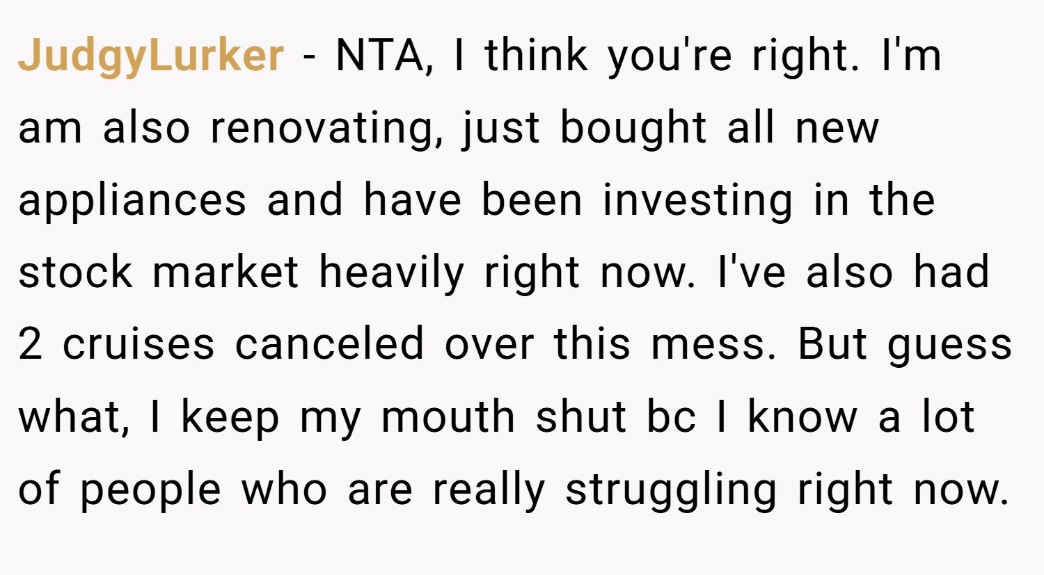 JudgyLurker − NTA, I think you're right. I'm am also renovating, just bought all new appliances and have been investing in the stock market heavily right now. I've also had 2 cruises canceled over this mess. But guess what, I keep my mouth shut bc I know a lot of people who are really struggling right now.