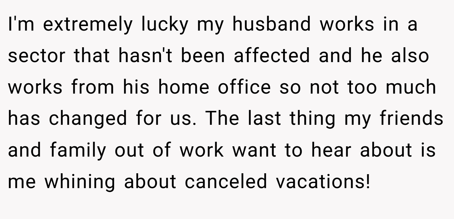 I'm extremely lucky my husband works in a sector that hasn't been affected and he also works from his home office so not too much has changed for us. The last thing my friends and family out of work want to hear about is me whining about canceled vacations!