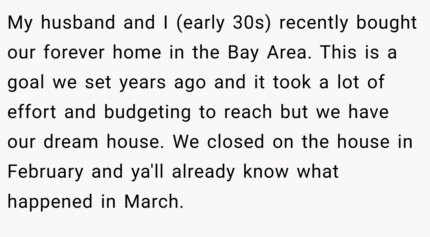My husband and I (early 30s) recently bought our forever home in the Bay Area. This is a goal we set years ago and it took a lot of effort and budgeting to reach but we have our dream house. We closed on the house in February and ya'll already know what happened in March.