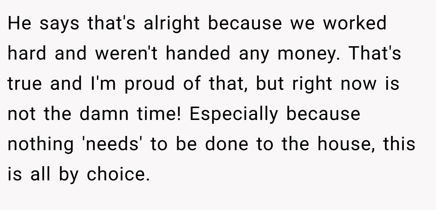 He says that's alright because we worked hard and weren't handed any money. That's true and I'm proud of that, but right now is not the damn time! Especially because nothing 'needs' to be done to the house, this is all by choice.