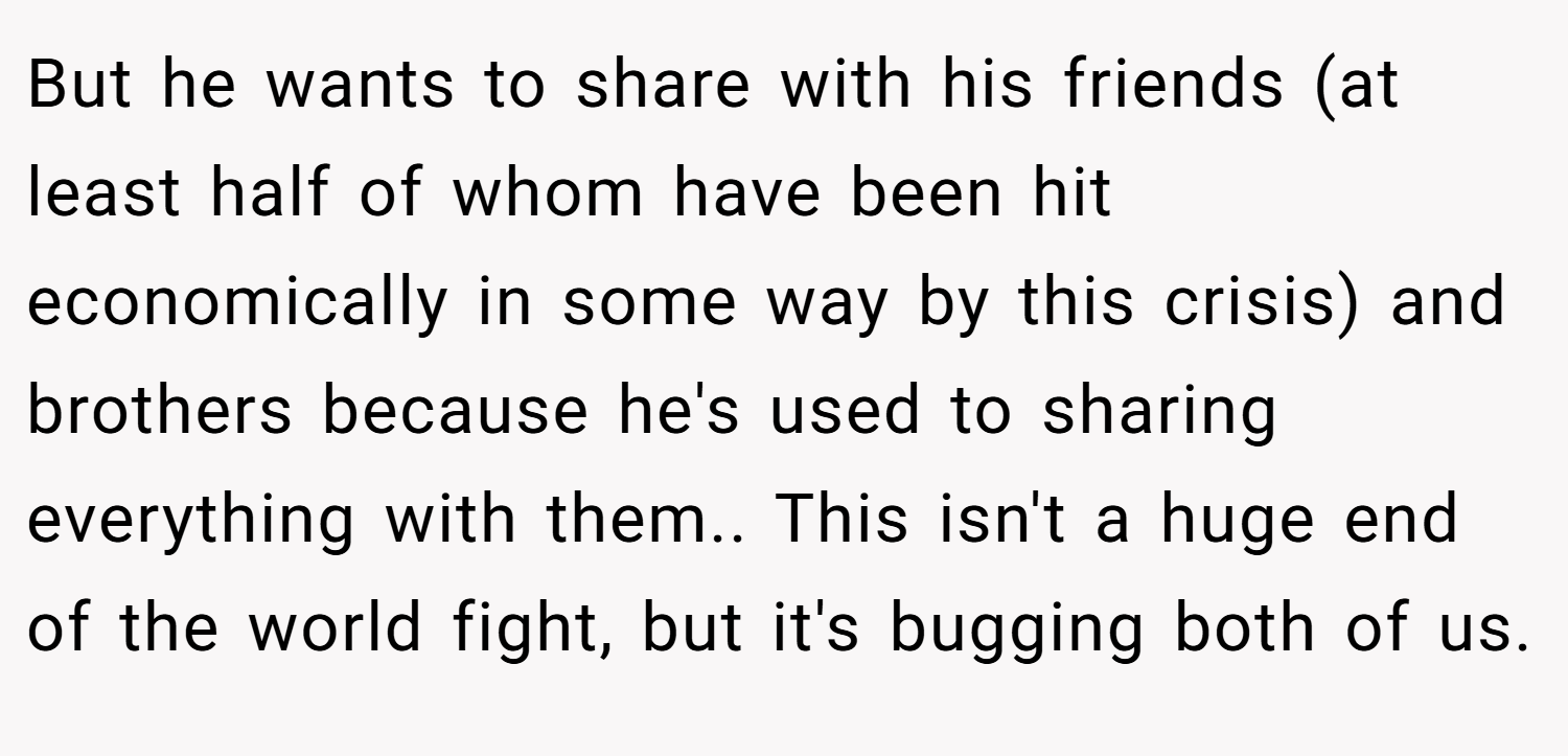 But he wants to share with his friends (at least half of whom have been hit economically in some way by this crisis) and brothers because he's used to sharing everything with them.. This isn't a huge end of the world fight, but it's bugging both of us.