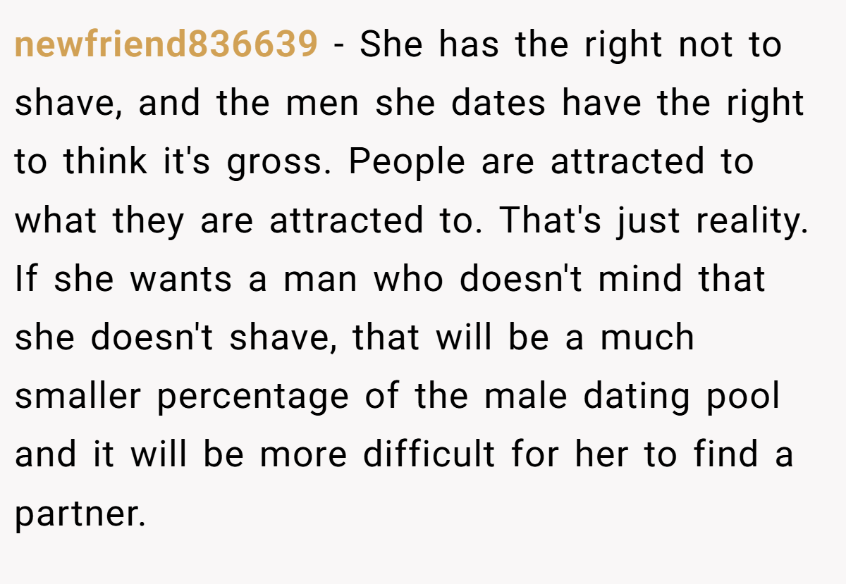 newfriend836639 − She has the right not to shave, and the men she dates have the right to think it's gross. People are attracted to what they are attracted to. That's just reality. If she wants a man who doesn't mind that she doesn't shave, that will be a much smaller percentage of the male dating pool and it will be more difficult for her to find a partner.