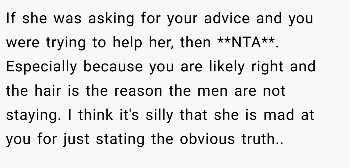 If she was asking for your advice and you were trying to help her, then **NTA**. Especially because you are likely right and the hair is the reason the men are not staying. I think it's silly that she is mad at you for just stating the obvious truth.. ​