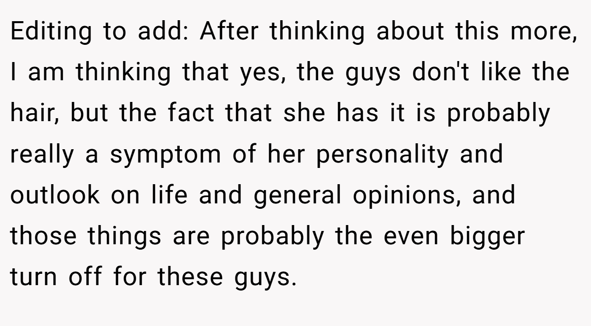 Editing to add: After thinking about this more, I am thinking that yes, the guys don't like the hair, but the fact that she has it is probably really a symptom of her personality and outlook on life and general opinions, and those things are probably the even bigger turn off for these guys.