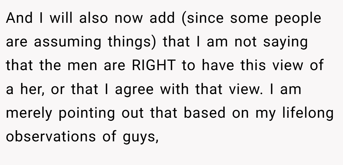 And I will also now add (since some people are assuming things) that I am not saying that the men are RIGHT to have this view of a her, or that I agree with that view. I am merely pointing out that based on my lifelong observations of guys,