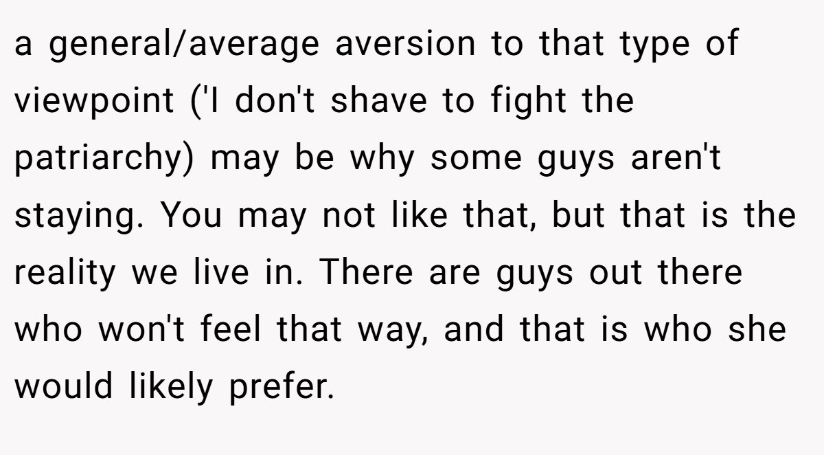 a general/average aversion to that type of viewpoint ('I don't shave to fight the patriarchy) may be why some guys aren't staying. You may not like that, but that is the reality we live in. There are guys out there who won't feel that way, and that is who she would likely prefer.