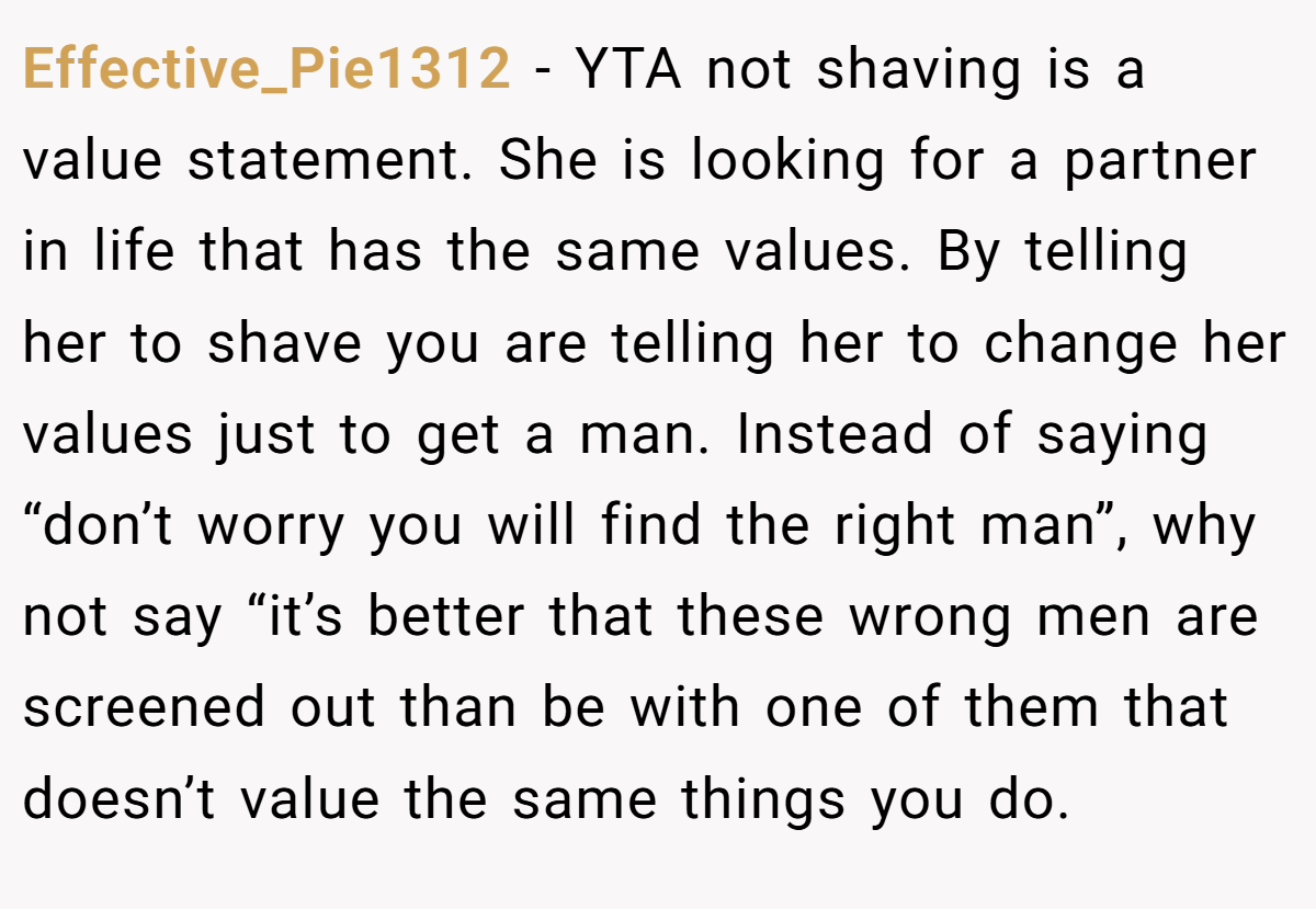 Effective_Pie1312 − YTA not shaving is a value statement. She is looking for a partner in life that has the same values. By telling her to shave you are telling her to change her values just to get a man. Instead of saying “don’t worry you will find the right man”, why not say “it’s better that these wrong men are screened out than be with one of them that doesn’t value the same things you do.