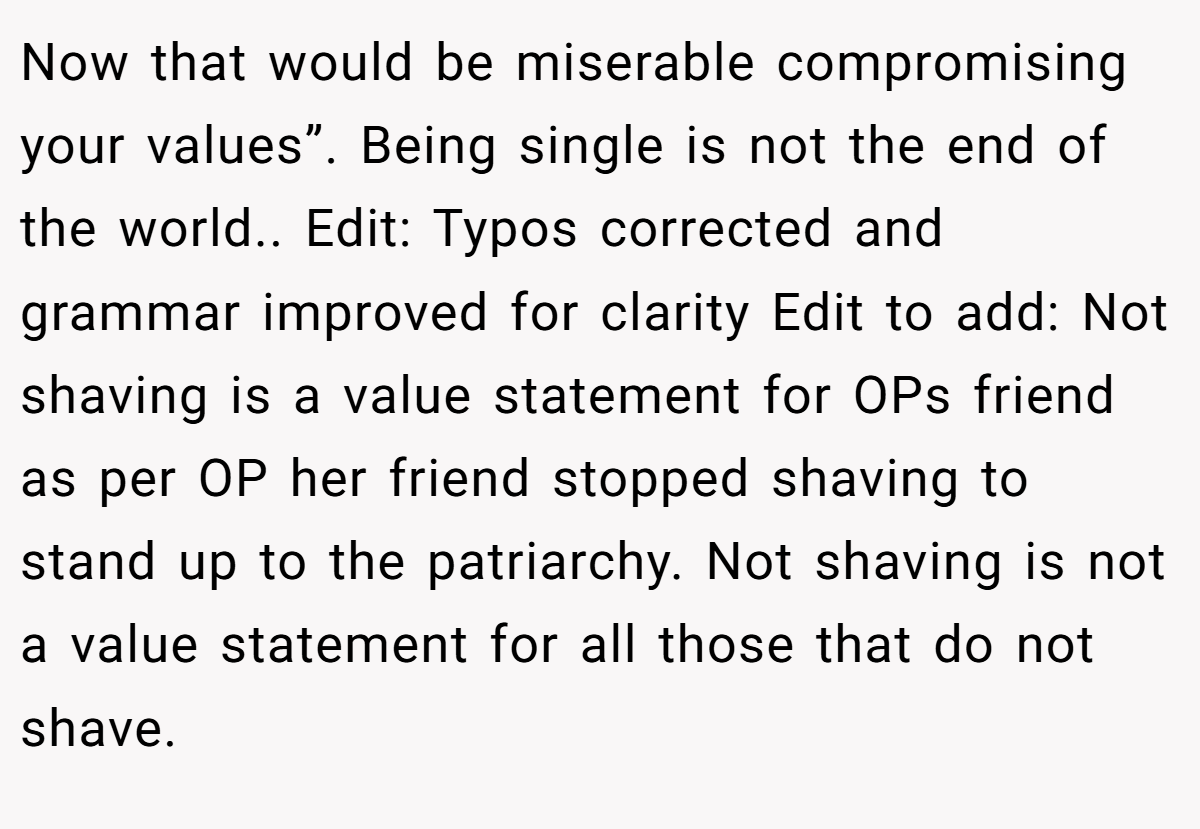 Now that would be miserable compromising your values”. Being single is not the end of the world.. Edit: Typos corrected and grammar improved for clarity Edit to add: Not shaving is a value statement for OPs friend as per OP her friend stopped shaving to stand up to the patriarchy. Not shaving is not a value statement for all those that do not shave.