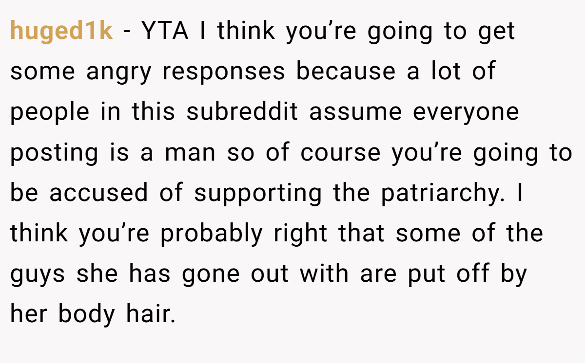huged1k − YTA I think you’re going to get some angry responses because a lot of people in this subreddit assume everyone posting is a man so of course you’re going to be accused of supporting the patriarchy. I think you’re probably right that some of the guys she has gone out with are put off by her body hair.