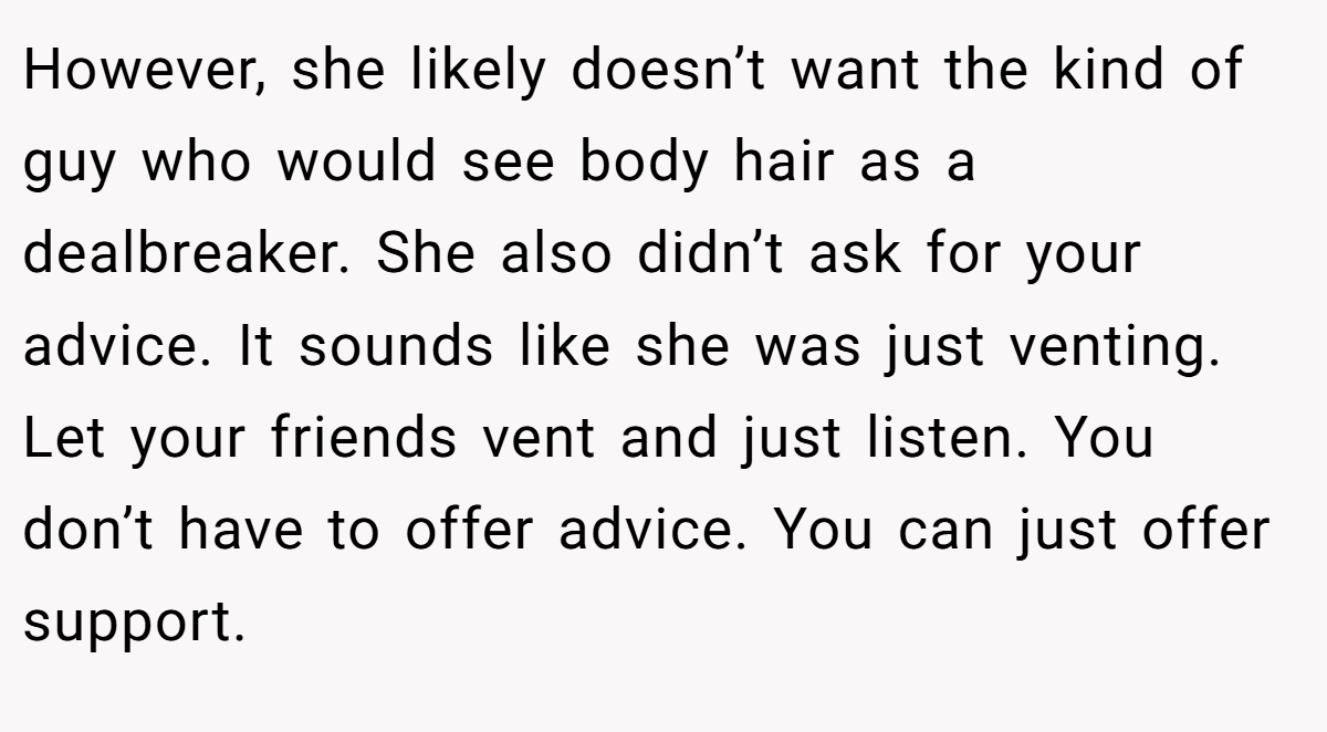 However, she likely doesn’t want the kind of guy who would see body hair as a dealbreaker. She also didn’t ask for your advice. It sounds like she was just venting. Let your friends vent and just listen. You don’t have to offer advice. You can just offer support.