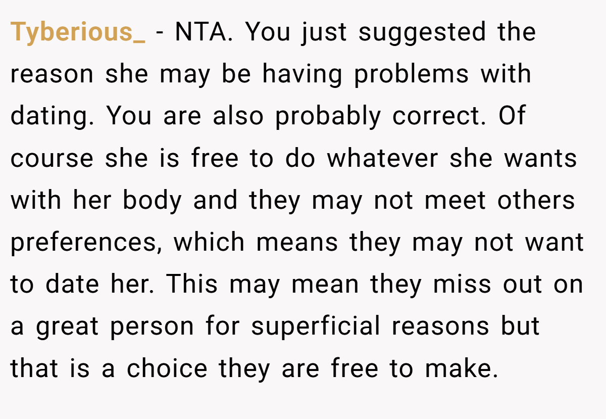 Tyberious_ − NTA. You just suggested the reason she may be having problems with dating. You are also probably correct. Of course she is free to do whatever she wants with her body and they may not meet others preferences, which means they may not want to date her. This may mean they miss out on a great person for superficial reasons but that is a choice they are free to make.