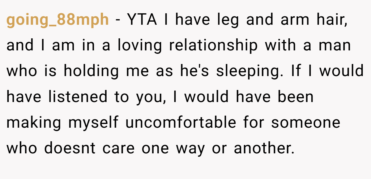 going_88mph − YTA I have leg and arm hair, and I am in a loving relationship with a man who is holding me as he's sleeping. If I would have listened to you, I would have been making myself uncomfortable for someone who doesnt care one way or another.