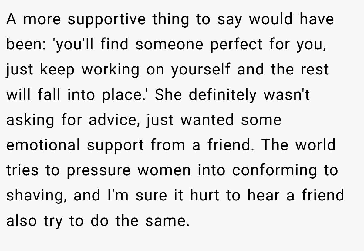 A more supportive thing to say would have been: 'you'll find someone perfect for you, just keep working on yourself and the rest will fall into place.' She definitely wasn't asking for advice, just wanted some emotional support from a friend. The world tries to pressure women into conforming to shaving, and I'm sure it hurt to hear a friend also try to do the same.
