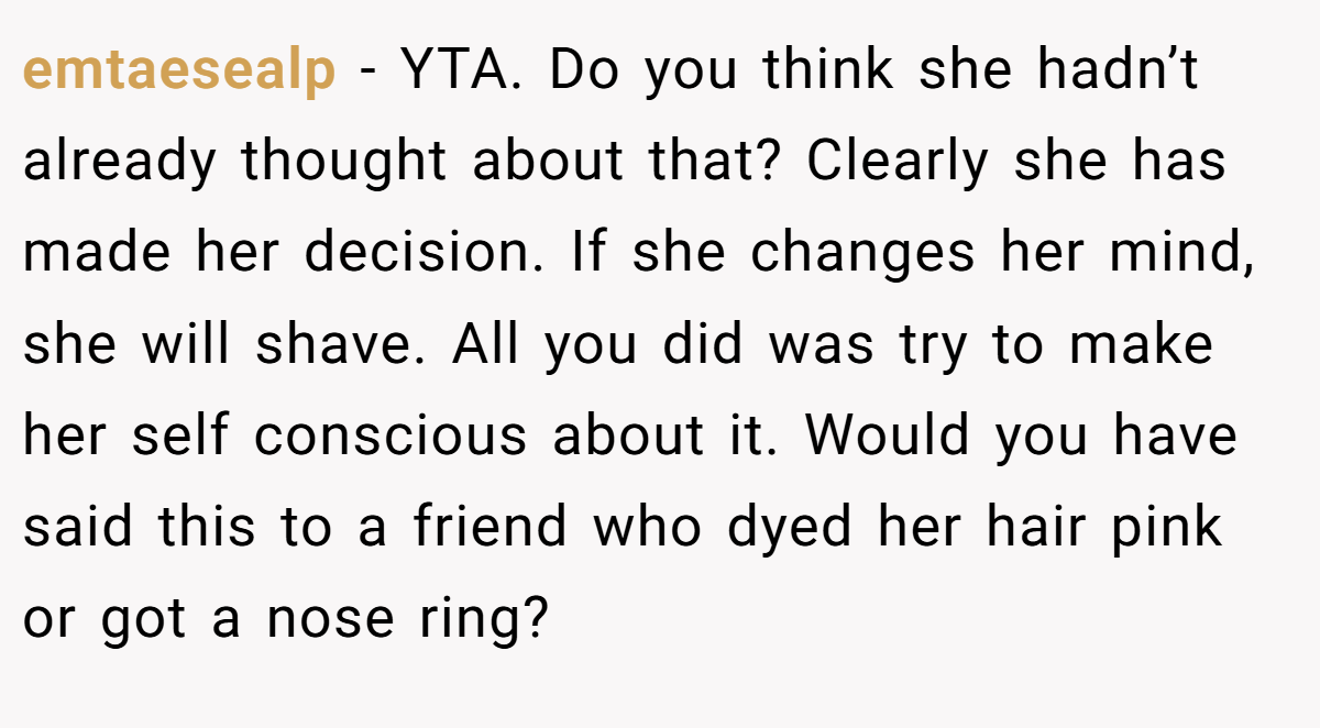 emtaesealp − YTA. Do you think she hadn’t already thought about that? Clearly she has made her decision. If she changes her mind, she will shave. All you did was try to make her self conscious about it. Would you have said this to a friend who dyed her hair pink or got a nose ring?