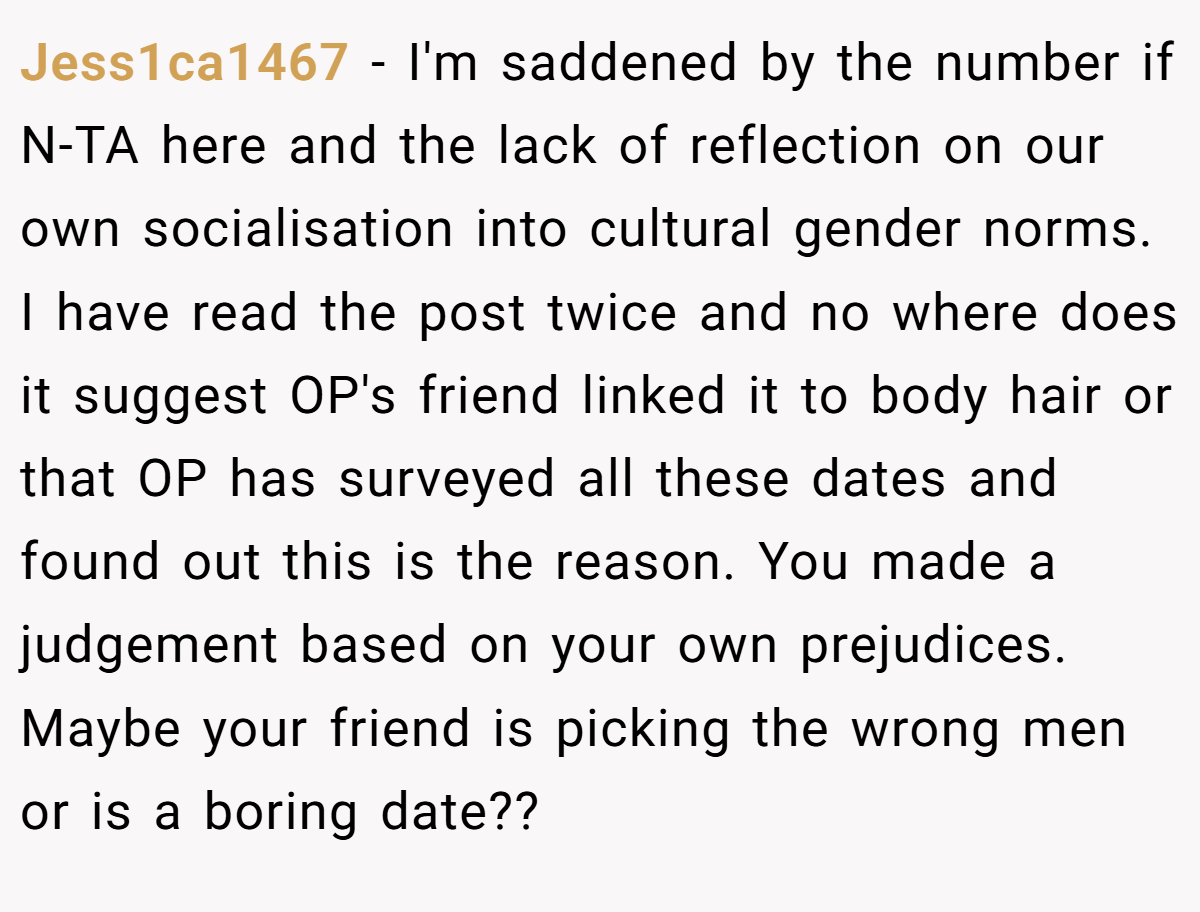 Jess1ca1467 − I'm saddened by the number if N-TA here and the lack of reflection on our own socialisation into cultural gender norms. I have read the post twice and no where does it suggest OP's friend linked it to body hair or that OP has surveyed all these dates and found out this is the reason. You made a judgement based on your own prejudices. Maybe your friend is picking the wrong men or is a boring date??