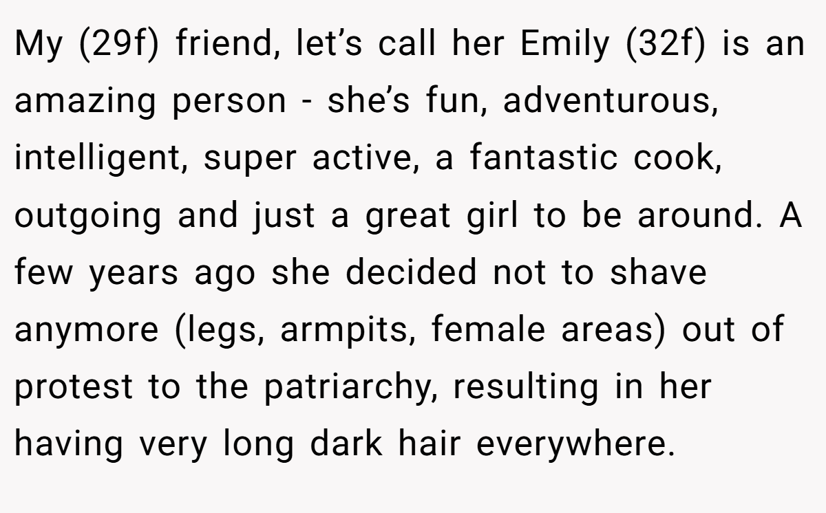 My (29f) friend, let’s call her Emily (32f) is an amazing person - she’s fun, adventurous, intelligent, super active, a fantastic cook, outgoing and just a great girl to be around. A few years ago she decided not to shave anymore (legs, armpits, female areas) out of protest to the patriarchy, resulting in her having very long dark hair everywhere.