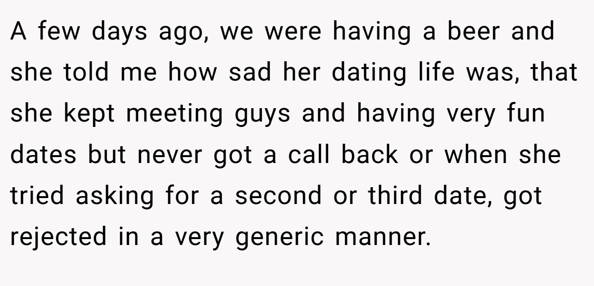 A few days ago, we were having a beer and she told me how sad her dating life was, that she kept meeting guys and having very fun dates but never got a call back or when she tried asking for a second or third date, got rejected in a very generic manner.