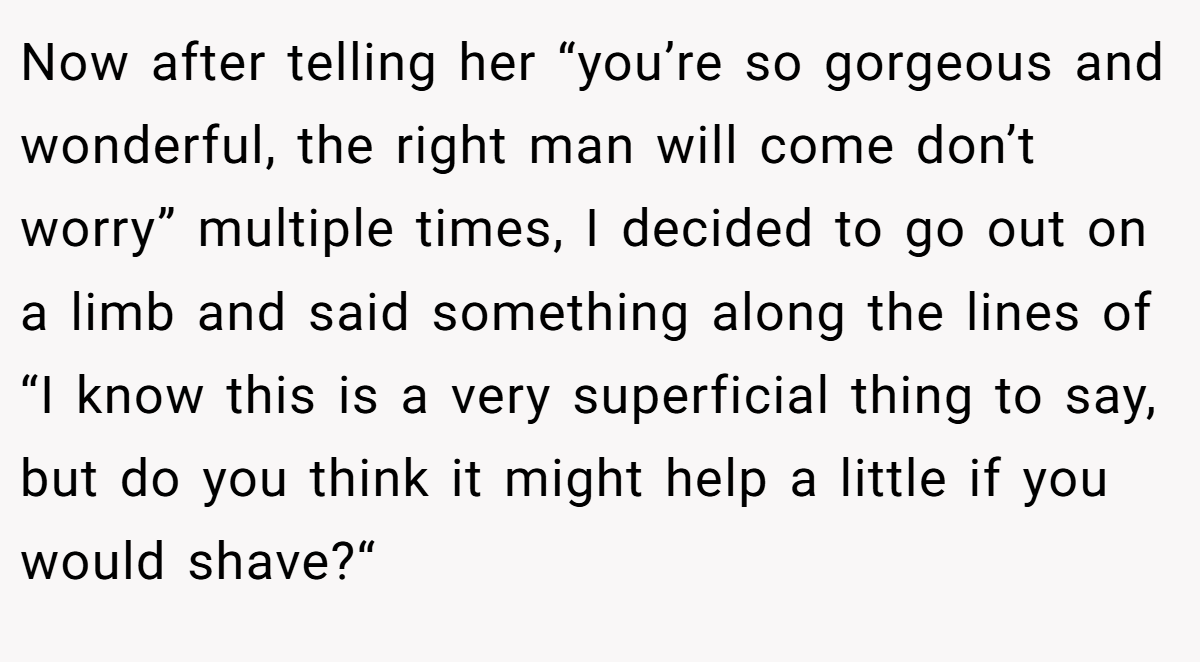 Now after telling her “you’re so gorgeous and wonderful, the right man will come don’t worry” multiple times, I decided to go out on a limb and said something along the lines of “I know this is a very superficial thing to say, but do you think it might help a little if you would shave?“
