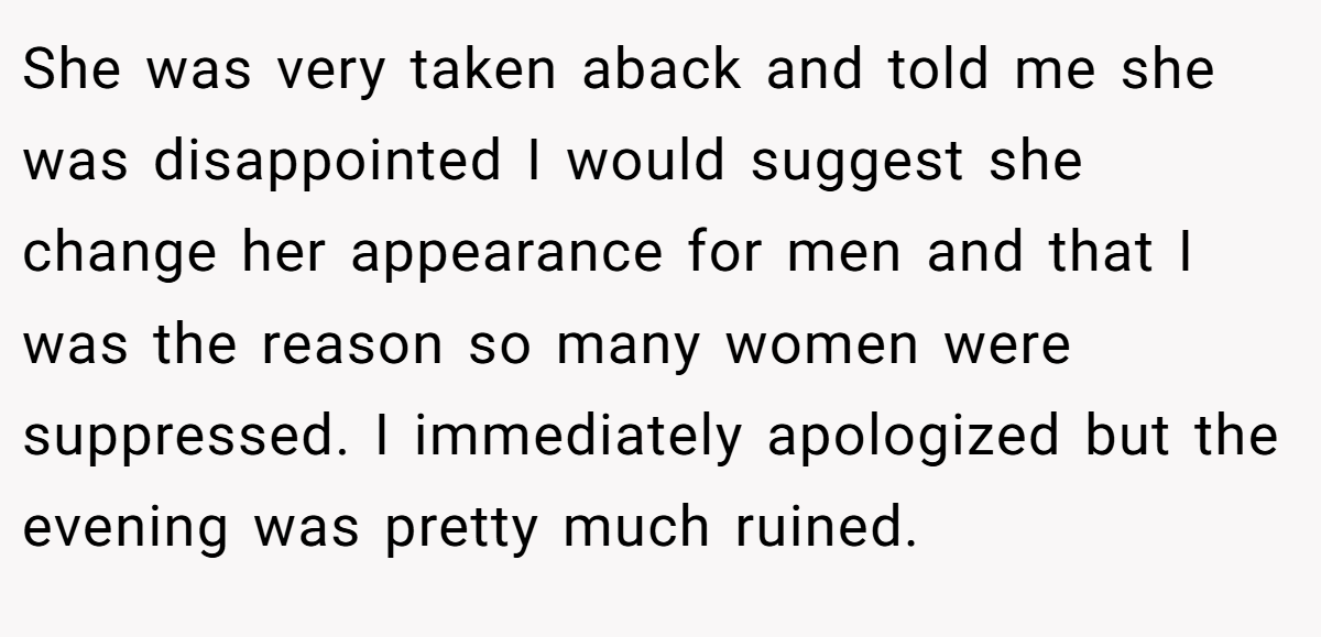 She was very taken aback and told me she was disappointed I would suggest she change her appearance for men and that I was the reason so many women were suppressed. I immediately apologized but the evening was pretty much ruined.