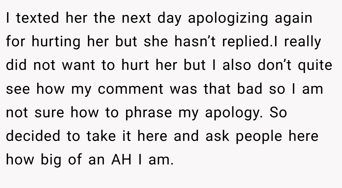 I texted her the next day apologizing again for hurting her but she hasn’t replied.I really did not want to hurt her but I also don’t quite see how my comment was that bad so I am not sure how to phrase my apology. So decided to take it here and ask people here how big of an AH I am.