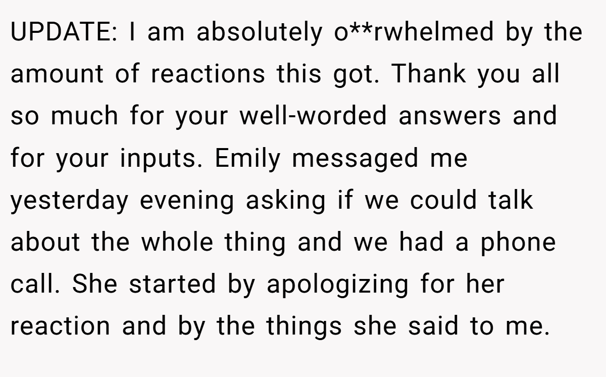 UPDATE: I am absolutely o**rwhelmed by the amount of reactions this got. Thank you all so much for your well-worded answers and for your inputs. Emily messaged me yesterday evening asking if we could talk about the whole thing and we had a phone call. She started by apologizing for her reaction and by the things she said to me.