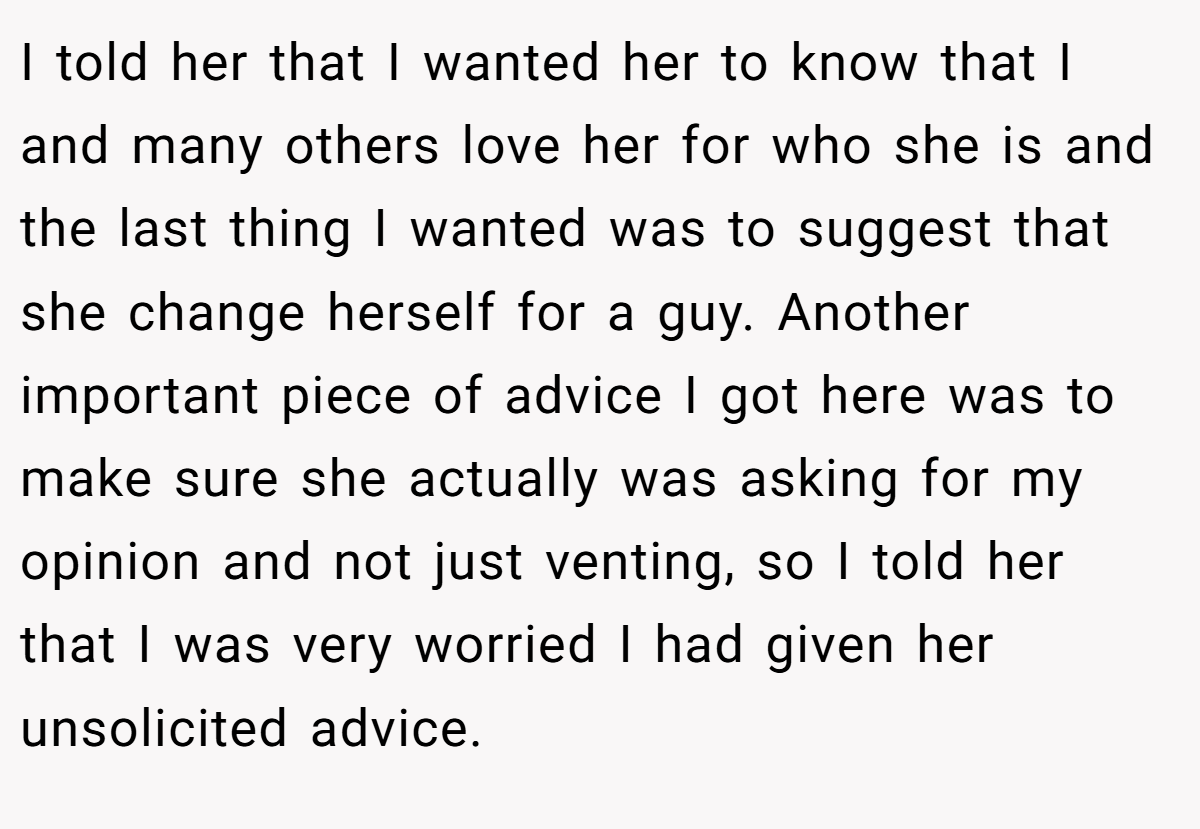 I told her that I wanted her to know that I and many others love her for who she is and the last thing I wanted was to suggest that she change herself for a guy. Another important piece of advice I got here was to make sure she actually was asking for my opinion and not just venting, so I told her that I was very worried I had given her unsolicited advice.