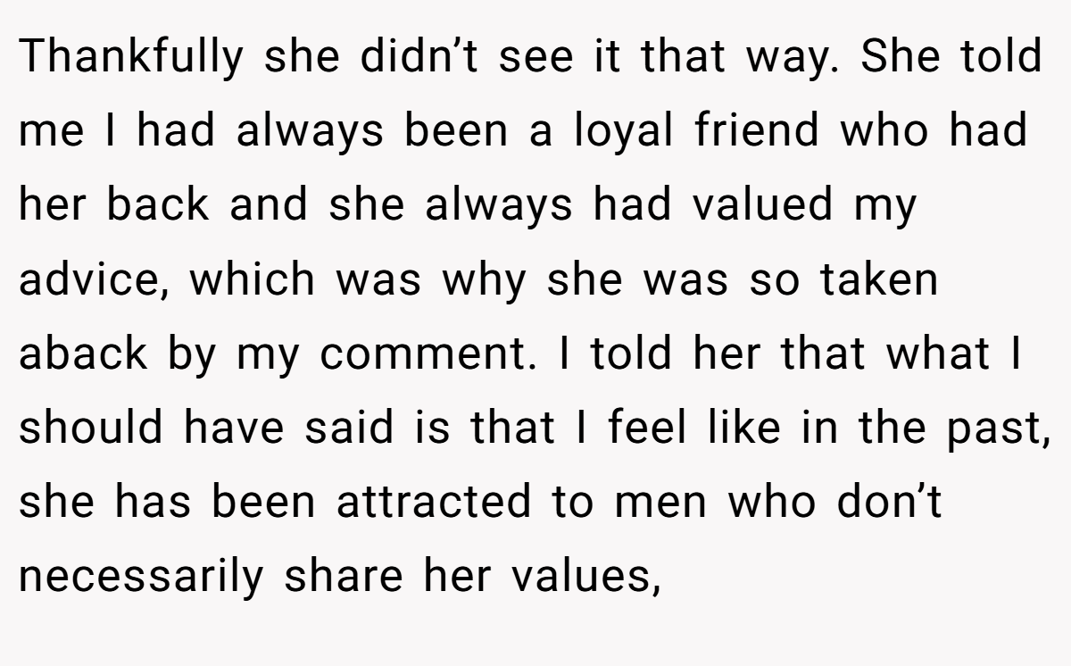 Thankfully she didn’t see it that way. She told me I had always been a loyal friend who had her back and she always had valued my advice, which was why she was so taken aback by my comment. I told her that what I should have said is that I feel like in the past, she has been attracted to men who don’t necessarily share her values,