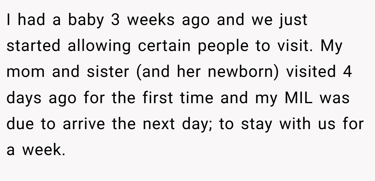 I had a baby 3 weeks ago and we just started allowing certain people to visit. My mom and sister (and her newborn) visited 4 days ago for the first time and my MIL was due to arrive the next day; to stay with us for a week.