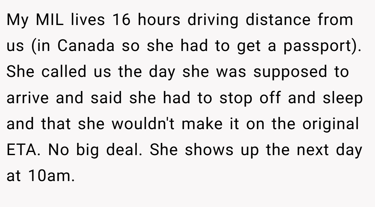 My MIL lives 16 hours driving distance from us (in Canada so she had to get a passport). She called us the day she was supposed to arrive and said she had to stop off and sleep and that she wouldn't make it on the original ETA. No big deal. She shows up the next day at 10am.