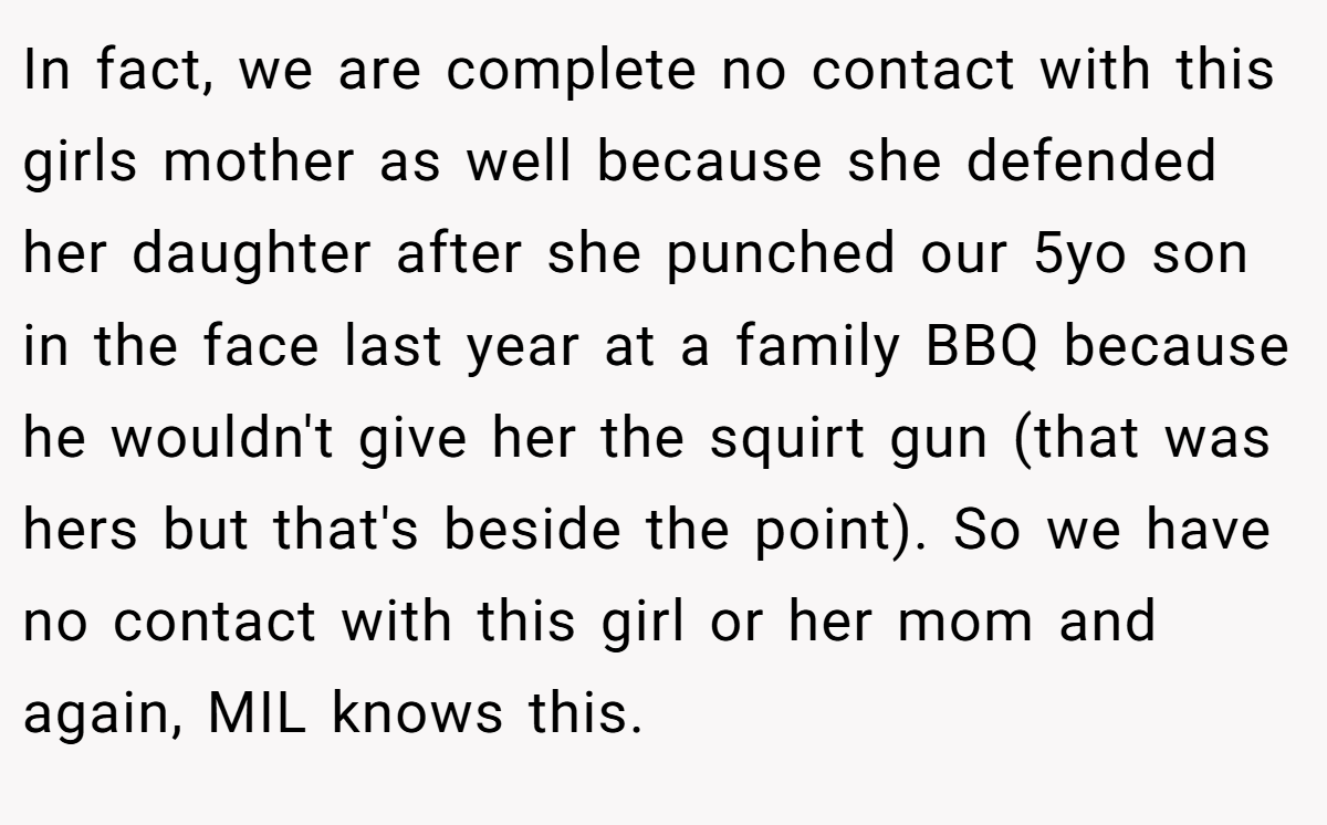 In fact, we are complete no contact with this girls mother as well because she defended her daughter after she punched our 5yo son in the face last year at a family BBQ because he wouldn't give her the squirt gun (that was hers but that's beside the point). So we have no contact with this girl or her mom and again, MIL knows this.