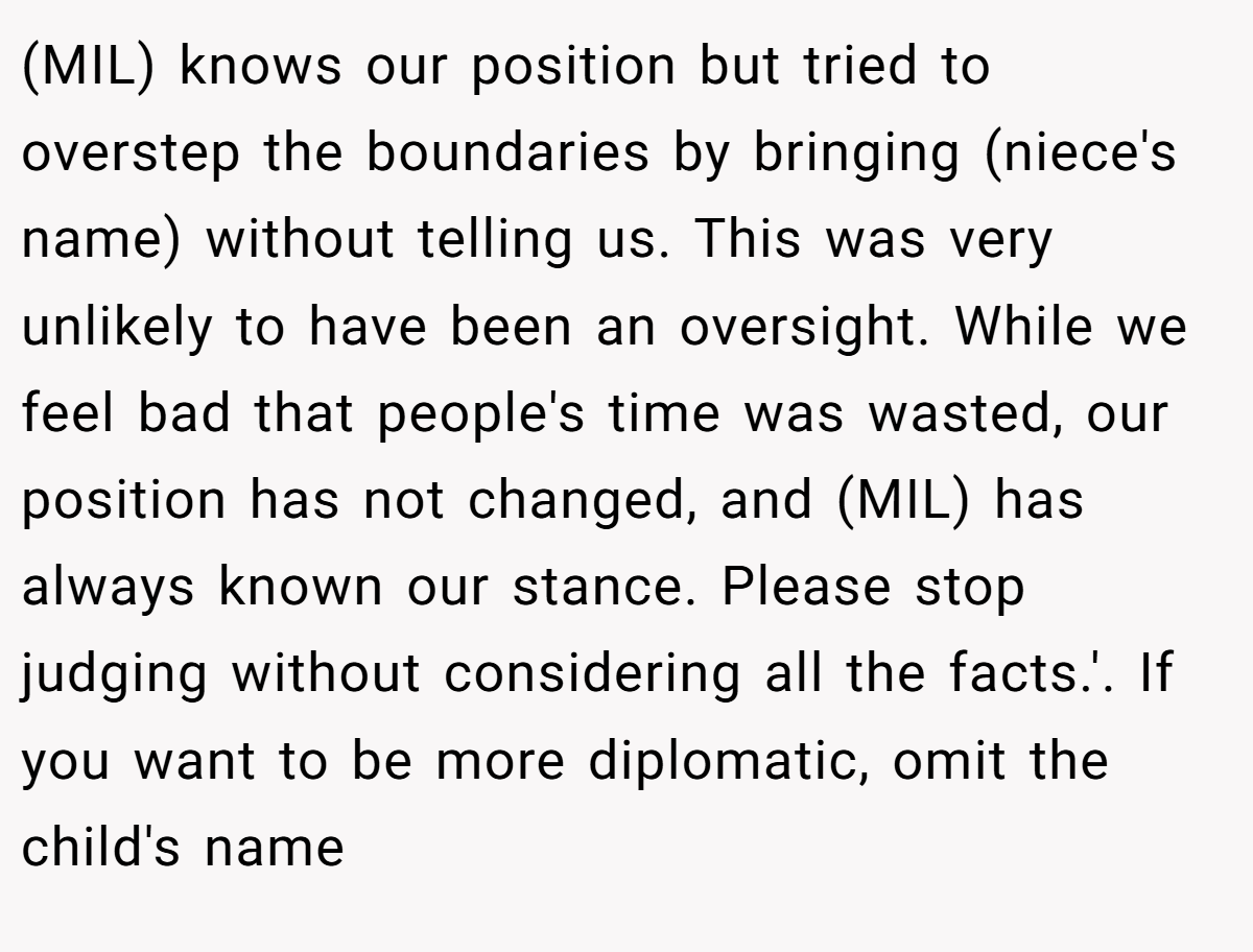 (MIL) knows our position but tried to overstep the boundaries by bringing (niece's name) without telling us. This was very unlikely to have been an oversight. While we feel bad that people's time was wasted, our position has not changed, and (MIL) has always known our stance. Please stop judging without considering all the facts.'. If you want to be more diplomatic, omit the child's name