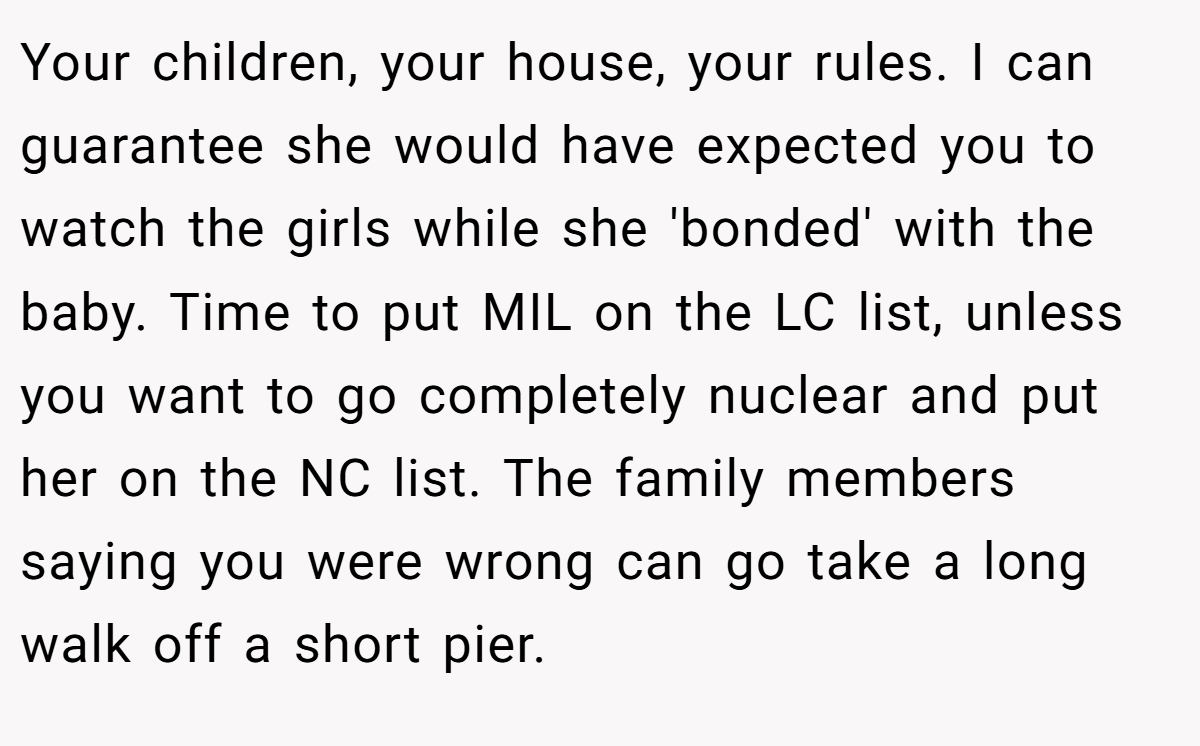 Your children, your house, your rules. I can guarantee she would have expected you to watch the girls while she 'bonded' with the baby. Time to put MIL on the LC list, unless you want to go completely nuclear and put her on the NC list. The family members saying you were wrong can go take a long walk off a short pier.