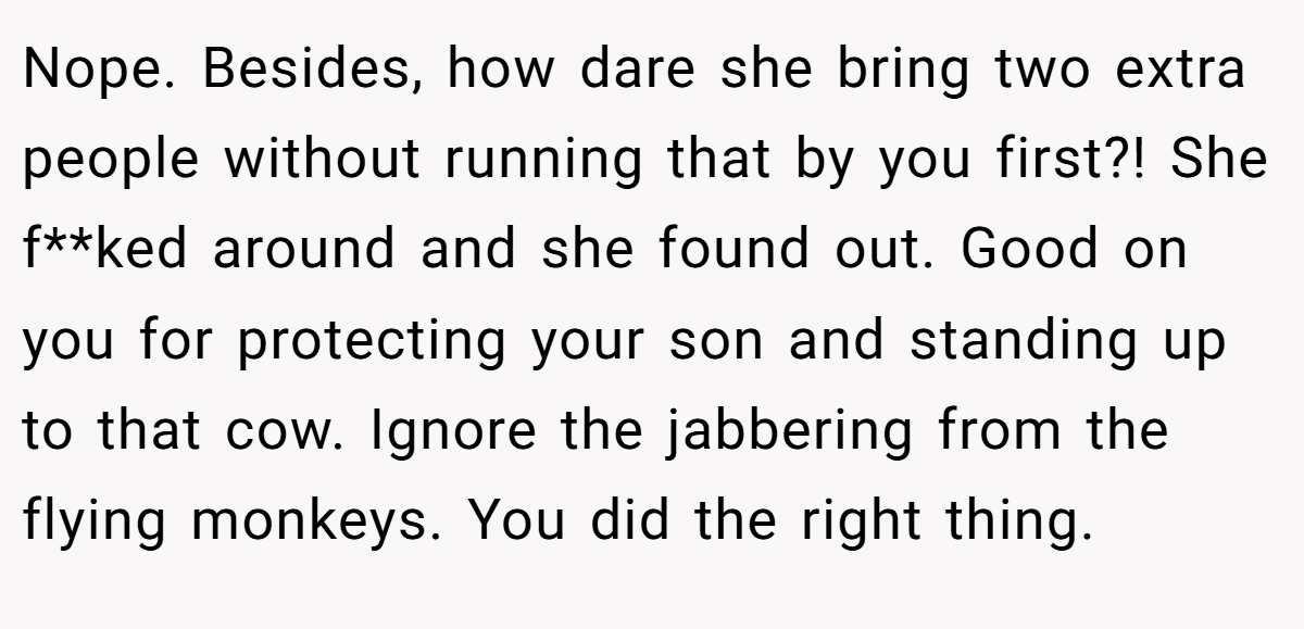 Nope. Besides, how dare she bring two extra people without running that by you first?! She f**ked around and she found out. Good on you for protecting your son and standing up to that cow. Ignore the jabbering from the flying monkeys. You did the right thing.