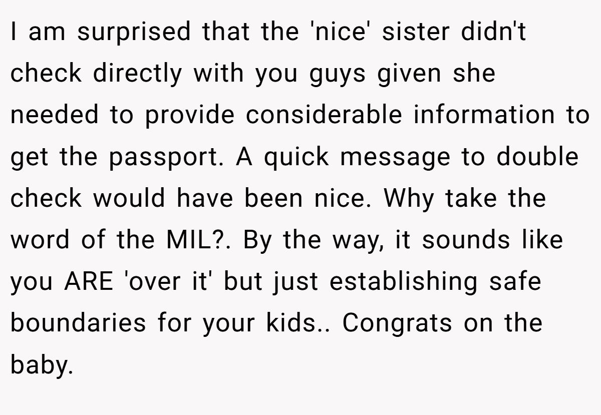 I am surprised that the 'nice' sister didn't check directly with you guys given she needed to provide considerable information to get the passport. A quick message to double check would have been nice. Why take the word of the MIL?. By the way, it sounds like you ARE 'over it' but just establishing safe boundaries for your kids.. Congrats on the baby.