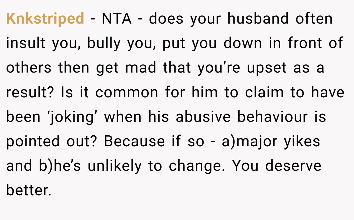 Knkstriped − NTA - does your husband often insult you, bully you, put you down in front of others then get mad that you’re upset as a result? Is it common for him to claim to have been ‘joking’ when his abusive behaviour is pointed out? Because if so - a)major yikes and b)he’s unlikely to change. You deserve better.